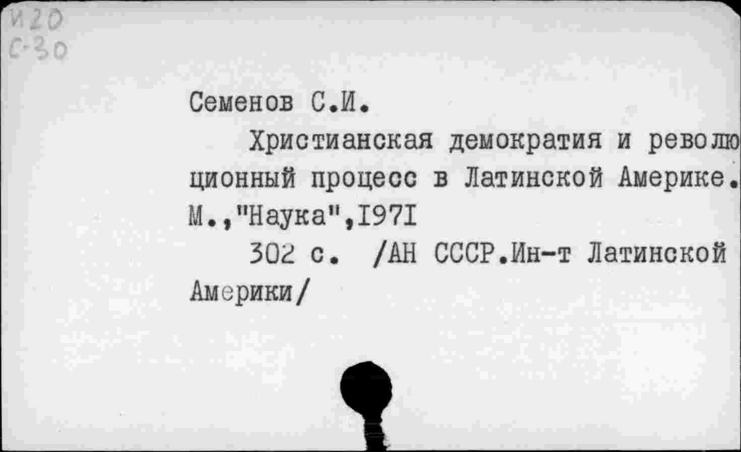 ﻿Семенов С.И.
Христианская демократия и ревой ционный процесс в Латинской Америке М.,"Наука”,1971
ЗОР с. /АН СССР.Ин-т Латинской Америки/